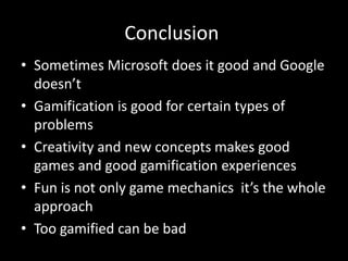 Conclusion
• Sometimes Microsoft does it good and Google
  doesn’t
• Gamification is good for certain types of
  problems
• Creativity and new concepts makes good
  games and good gamification experiences
• Fun is not only game mechanics it’s the whole
  approach
• Too gamified can be bad
 