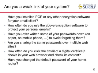 12
Are you a weak link of your system?
- Have you installed PGP or any other encryption software
for your email client?
- How often do you use the above encryption software to
protect your personal emails?
- Have you ever written some of your passwords down (on
paper, on mobile phone, …) to avoid forgetting them?
- Are you sharing the same passwords over multiple web
sites?
- How often do you click the detail of a digital certificate
shown in your web browser and check its content?
- Have you changed the default password of your home
router?
 