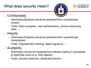 14
What does security mean?
- Confidentiality
- Information/Systems should be protected from unauthorized
access.
- Tools: Data encryption, user authentication, privacy enhancing
tools, …
- Integrity
- Information/Systems should be protected from unauthorized
manipulation.
- Tools: Cryptographic hashing, digital signature, …
- Availability
- Information should be protected from attacks making it unavailable
to legitimate users (e.g. DoS attacks).
- Tools: intrusion detection, distributed service, …
 