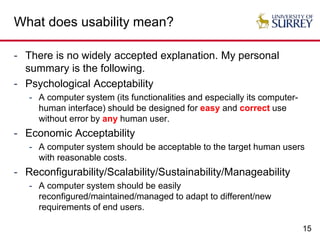 15
What does usability mean?
- There is no widely accepted explanation. My personal
summary is the following.
- Psychological Acceptability
- A computer system (its functionalities and especially its computer-
human interface) should be designed for easy and correct use
without error by any human user.
- Economic Acceptability
- A computer system should be acceptable to the target human users
with reasonable costs.
- Reconfigurability/Scalability/Sustainability/Manageability
- A computer system should be easily
reconfigured/maintained/managed to adapt to different/new
requirements of end users.
 