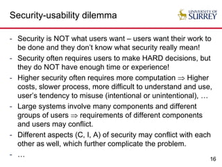 16
Security-usability dilemma
- Security is NOT what users want – users want their work to
be done and they don’t know what security really mean!
- Security often requires users to make HARD decisions, but
they do NOT have enough time or experience!
- Higher security often requires more computation  Higher
costs, slower process, more difficult to understand and use,
user’s tendency to misuse (intentional or unintentional), …
- Large systems involve many components and different
groups of users  requirements of different components
and users may conflict.
- Different aspects (C, I, A) of security may conflict with each
other as well, which further complicate the problem.
- …
 