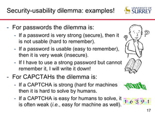 17
Security-usability dilemma: examples!
- For passwords the dilemma is:
- If a password is very strong (secure), then it
is not usable (hard to remember).
- If a password is usable (easy to remember),
then it is very weak (insecure).
- If I have to use a strong password but cannot
remember it, I will write it down!
- For CAPCTAHs the dilemma is:
- If a CAPTCHA is strong (hard for machines),
then it is hard to solve by humans.
- If a CAPTCHA is easy for humans to solve, it
is often weak (i.e., easy for machine as well).
 