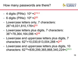 19
How many passwords are there?
- 4 digits (PINs): 104 ≈213.3
- 6 digits (PINs): 106 ≈220
- Lowercase letters only, 7 characters:
267=8,031,810,176≈233
- Lowercase letters plus digits, 7 characters:
367=78,364,164,096 ≈236
- Lowercase and uppercase letters plus digits, 7
characters: 627=10,030,613,004,288 ≈242
- Lowercase and uppercase letters plus digits, 10
characters: 6210=839,299,365,868,340,224≈259.5
 
