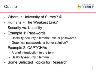 2
Outline
- Where is University of Surrey? 
- Humans = The Weakest Link?
- Security vs. Usability
- Example 1: Passwords
- Usability-security dilemma: textual passwords
- Graphical passwords: a better solution?
- Example 2: CAPTCHAs
- A brief introduction to the term
- Usability-security dilemma
- Some Selected Topics for Research
 