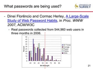 21
What passwords are being used?
- Dinei Florêncio and Cormac Herley, A Large-Scale
Study of Web Password Habits, in Proc. WWW
2007, ACM/W3C
- Real passwords collected from 544,960 web users in
three months in 2006.
 
