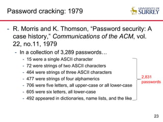 23
Password cracking: 1979
- R. Morris and K. Thomson, “Password security: A
case history,” Communications of the ACM, vol.
22, no.11, 1979
- In a collection of 3,289 passwords…
- 15 were a single ASCII character
- 72 were strings of two ASCII characters
- 464 were strings of three ASCII characters
- 477 were strings of four alphamerics
- 706 were five letters, all upper-case or all lower-case
- 605 were six letters, all lower-case
- 492 appeared in dictionaries, name lists, and the like
2,831
passwords
 