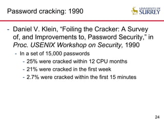24
Password cracking: 1990
- Daniel V. Klein, “Foiling the Cracker: A Survey
of, and Improvements to, Password Security,” in
Proc. USENIX Workshop on Security, 1990
- In a set of 15,000 passwords
- 25% were cracked within 12 CPU months
- 21% were cracked in the first week
- 2.7% were cracked within the first 15 minutes
 