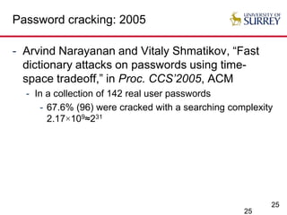 25
Password cracking: 2005
- Arvind Narayanan and Vitaly Shmatikov, “Fast
dictionary attacks on passwords using time-
space tradeoff,” in Proc. CCS’2005, ACM
- In a collection of 142 real user passwords
- 67.6% (96) were cracked with a searching complexity
2.17×109≈231
25
 