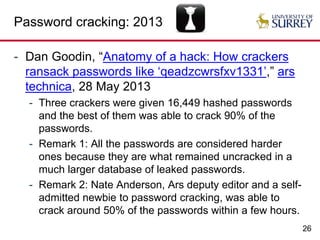 26
Password cracking: 2013
- Dan Goodin, “Anatomy of a hack: How crackers
ransack passwords like ‘qeadzcwrsfxv1331’,” ars
technica, 28 May 2013
- Three crackers were given 16,449 hashed passwords
and the best of them was able to crack 90% of the
passwords.
- Remark 1: All the passwords are considered harder
ones because they are what remained uncracked in a
much larger database of leaked passwords.
- Remark 2: Nate Anderson, Ars deputy editor and a self-
admitted newbie to password cracking, was able to
crack around 50% of the passwords within a few hours.
 