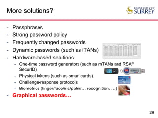 29
More solutions?
- Passphrases
- Strong password policy
- Frequently changed passwords
- Dynamic passwords (such as iTANs)
- Hardware-based solutions
- One-time password generators (such as mTANs and RSA®
SecurID)
- Physical tokens (such as smart cards)
- Challenge-response protocols
- Biometrics (finger/face/iris/palm/… recognition, …)
- Graphical passwords…
 