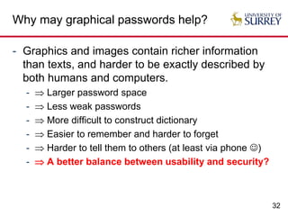 32
Why may graphical passwords help?
- Graphics and images contain richer information
than texts, and harder to be exactly described by
both humans and computers.
-  Larger password space
-  Less weak passwords
-  More difficult to construct dictionary
-  Easier to remember and harder to forget
-  Harder to tell them to others (at least via phone )
-  A better balance between usability and security?
 