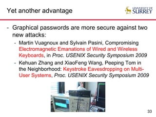 33
Yet another advantage
- Graphical passwords are more secure against two
new attacks:
- Martin Vuagnoux and Sylvain Pasini, Compromising
Electromagnetic Emanations of Wired and Wireless
Keyboards, in Proc. USENIX Security Symposium 2009
- Kehuan Zhang and XiaoFeng Wang, Peeping Tom in
the Neighborhood: Keystroke Eavesdropping on Multi-
User Systems, Proc. USENIX Security Symposium 2009
 