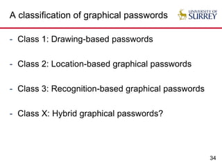 34
A classification of graphical passwords
- Class 1: Drawing-based passwords
- Class 2: Location-based graphical passwords
- Class 3: Recognition-based graphical passwords
- Class X: Hybrid graphical passwords?
 