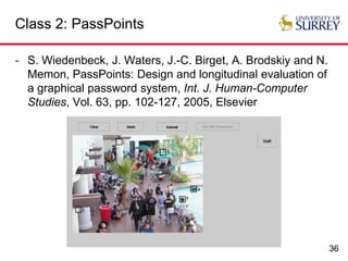 36
Class 2: PassPoints
- S. Wiedenbeck, J. Waters, J.-C. Birget, A. Brodskiy and N.
Memon, PassPoints: Design and longitudinal evaluation of
a graphical password system, Int. J. Human-Computer
Studies, Vol. 63, pp. 102-127, 2005, Elsevier
 