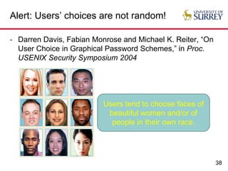 38
Alert: Users’ choices are not random!
- Darren Davis, Fabian Monrose and Michael K. Reiter, “On
User Choice in Graphical Password Schemes,” in Proc.
USENIX Security Symposium 2004
Users tend to choose faces of
beautiful women and/or of
people in their own race.
 