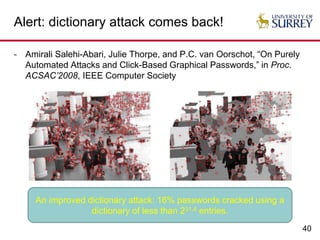 40
Alert: dictionary attack comes back!
- Amirali Salehi-Abari, Julie Thorpe, and P.C. van Oorschot, “On Purely
Automated Attacks and Click-Based Graphical Passwords,” in Proc.
ACSAC’2008, IEEE Computer Society
An improved dictionary attack: 16% passwords cracked using a
dictionary of less than 231.4 entries.
 