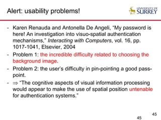 45
Alert: usability problems!
- Karen Renauda and Antonella De Angeli, “My password is
here! An investigation into visuo-spatial authentication
mechanisms,” Interacting with Computers, vol. 16, pp.
1017-1041, Elsevier, 2004
- Problem 1: the incredible difficulty related to choosing the
background image.
- Problem 2: the user’s difficulty in pin-pointing a good pass-
point.
-  “The cognitive aspects of visual information processing
would appear to make the use of spatial position untenable
for authentication systems.”
45
 