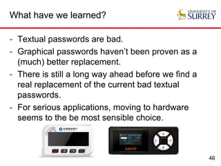 46
What have we learned?
- Textual passwords are bad.
- Graphical passwords haven’t been proven as a
(much) better replacement.
- There is still a long way ahead before we find a
real replacement of the current bad textual
passwords.
- For serious applications, moving to hardware
seems to the be most sensible choice.
 