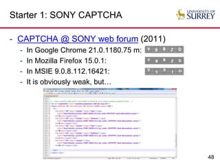 48
Starter 1: SONY CAPTCHA
- CAPTCHA @ SONY web forum (2011)
- In Google Chrome 21.0.1180.75 m:
- In Mozilla Firefox 15.0.1:
- In MSIE 9.0.8.112.16421:
- It is obviously weak, but…
 