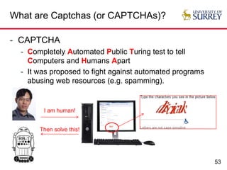53
What are Captchas (or CAPTCHAs)?
- CAPTCHA
- Completely Automated Public Turing test to tell
Computers and Humans Apart
- It was proposed to fight against automated programs
abusing web resources (e.g. spamming).
I am human!
Then solve this!
 