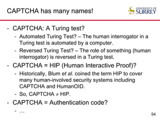 54
CAPTCHA has many names!
- CAPTCHA: A Turing test?
- Automated Turing Test? – The human interrogator in a
Turing test is automated by a computer.
- Reversed Turing Test? – The role of something (human
interrogator) is reversed in a Turing test.
- CAPTCHA = HIP (Human Interactive Proof)?
- Historically, Blum et al. coined the term HIP to cover
many human-involved security systems including
CAPTCHA and HumanOID.
- So, CAPTCHA  HIP.
- CAPTCHA = Authentication code?
- …
 
