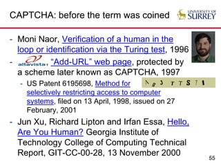 55
CAPTCHA: before the term was coined
- Moni Naor, Verification of a human in the
loop or identification via the Turing test, 1996
- , “Add-URL” web page, protected by
a scheme later known as CAPTCHA, 1997
- US Patent 6195698, Method for
selectively restricting access to computer
systems, filed on 13 April, 1998, issued on 27
February, 2001
- Jun Xu, Richard Lipton and Irfan Essa, Hello,
Are You Human? Georgia Institute of
Technology College of Computing Technical
Report, GIT-CC-00-28, 13 November 2000
 