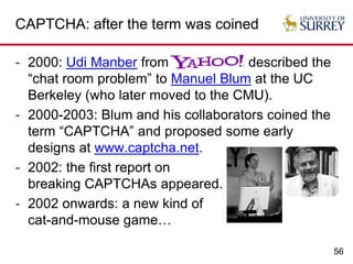 56
CAPTCHA: after the term was coined
- 2000: Udi Manber from described the
“chat room problem” to Manuel Blum at the UC
Berkeley (who later moved to the CMU).
- 2000-2003: Blum and his collaborators coined the
term “CAPTCHA” and proposed some early
designs at www.captcha.net.
- 2002: the first report on
breaking CAPTCHAs appeared.
- 2002 onwards: a new kind of
cat-and-mouse game…
 