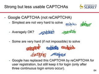 64
Strong but less usable CAPTCHAs
- Google CAPTCHA (not reCAPTCHA)
- Simplest are not very hard to solve
- Averagely OK?
- Some are very hard (if not impossible) to solve
- Google has replaced this CAPTCHA by reCAPTCHA for
user registration, but still keep it for login (only after
three continuous login errors occur).
 
