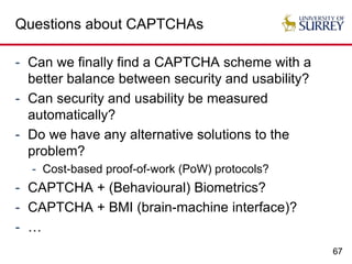 67
Questions about CAPTCHAs
- Can we finally find a CAPTCHA scheme with a
better balance between security and usability?
- Can security and usability be measured
automatically?
- Do we have any alternative solutions to the
problem?
- Cost-based proof-of-work (PoW) protocols?
- CAPTCHA + (Behavioural) Biometrics?
- CAPTCHA + BMI (brain-machine interface)?
- …
 