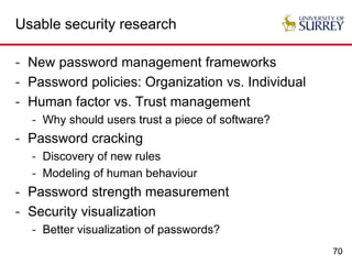 70
Usable security research
- New password management frameworks
- Password policies: Organization vs. Individual
- Human factor vs. Trust management
- Why should users trust a piece of software?
- Password cracking
- Discovery of new rules
- Modeling of human behaviour
- Password strength measurement
- Security visualization
- Better visualization of passwords?
 