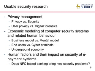 71
Usable security research
- Privacy management
- Privacy vs. Security
- User privacy vs. Digital forensics
- Economic modeling of computer security systems
and related human behaviour
- Business model vs. Mental model
- End users vs. Cyber criminals
- Underground economy
- Human factors and their impact on security of e-
payment systems
- Does NFC based banking bring new security problems?
 