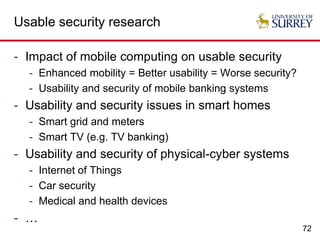72
Usable security research
- Impact of mobile computing on usable security
- Enhanced mobility = Better usability = Worse security?
- Usability and security of mobile banking systems
- Usability and security issues in smart homes
- Smart grid and meters
- Smart TV (e.g. TV banking)
- Usability and security of physical-cyber systems
- Internet of Things
- Car security
- Medical and health devices
- …
 