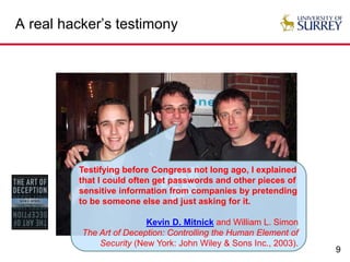 9
A real hacker’s testimony
Testifying before Congress not long ago, I explained
that I could often get passwords and other pieces of
sensitive information from companies by pretending
to be someone else and just asking for it.
Kevin D. Mitnick and William L. Simon
The Art of Deception: Controlling the Human Element of
Security (New York: John Wiley & Sons Inc., 2003).
 