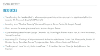 USABLE SECURITY
RESOURCES
▸ Transforming the ‘weakest link’ – a human/computer interaction approach to usable and effective
security (M A Sasse, S Brushoff, D Weirich)
▸ Learning from “Shadow Security” (Iacovos Kirlappos, Simon Parkin, M. Angela Sasse)
▸ Users are not the enemy (Anne Adams, Martina Angela Sasse)
▸ Experimenting at scale with Google Chrome’s SSL Warning (Adrienne Porter Felt, Hazim Almuhimedi,
Sunny Consolvo)
▸ Improving SSL Warnings: Comprehension & Adherence (Adrienne Porter Felt, Alex Ainslie, Robert W.
Reeder, Sunny Consolvo, Somas Thyagaraja, Alan Bettes, Helen Harris, Jeff Grimes)
▸ The Emperor’s New Security Indicators (Stuart E. Schechter, Rachna Dhamija, Andy Ozment, Ian
Fischer)
 