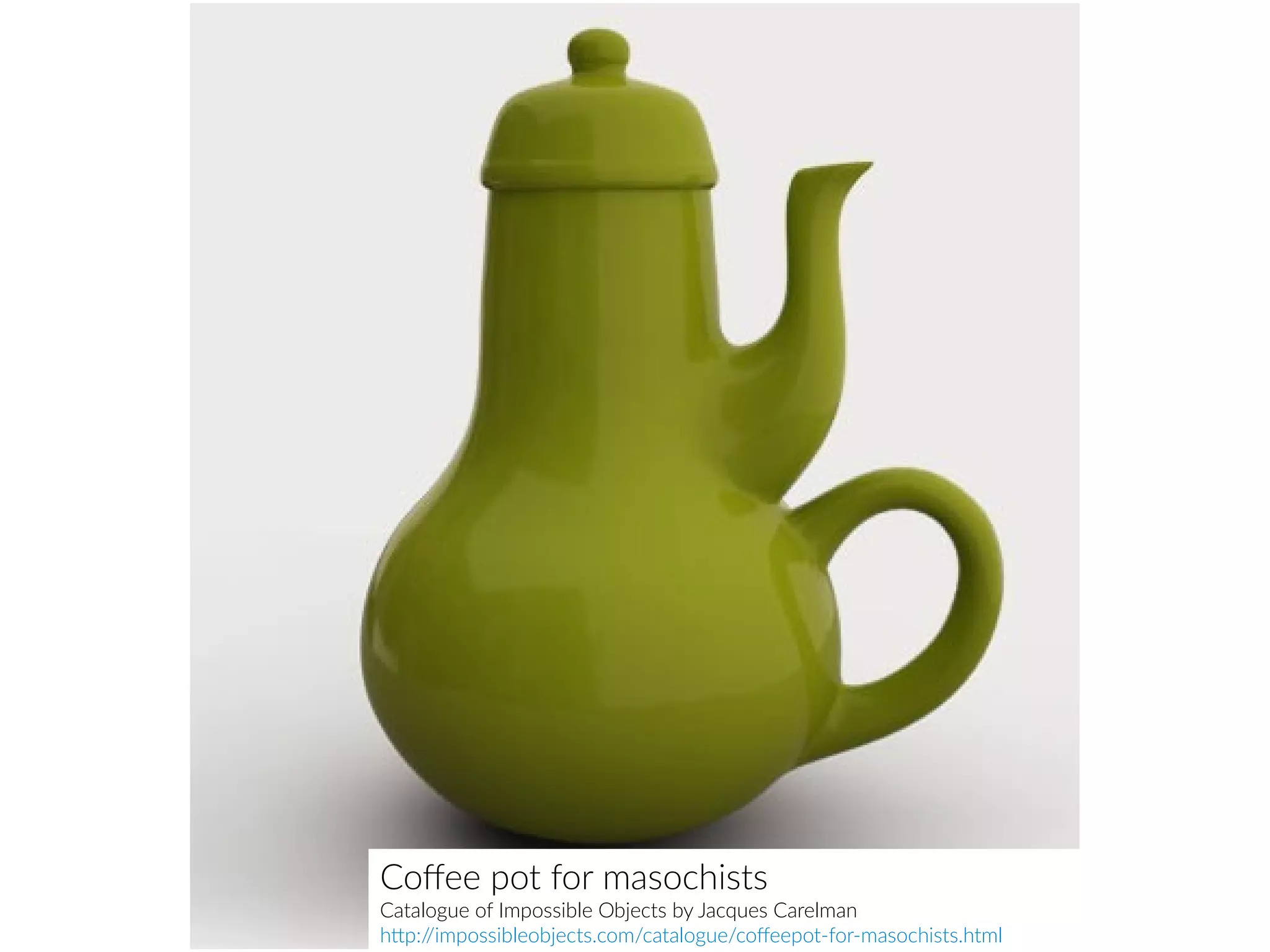 Coffee pot for masochists
Catalogue of Impossible Objects by Jacques Carelman
http://impossibleobjects.com/catalogue/coffeepot-for-masochists.html
 