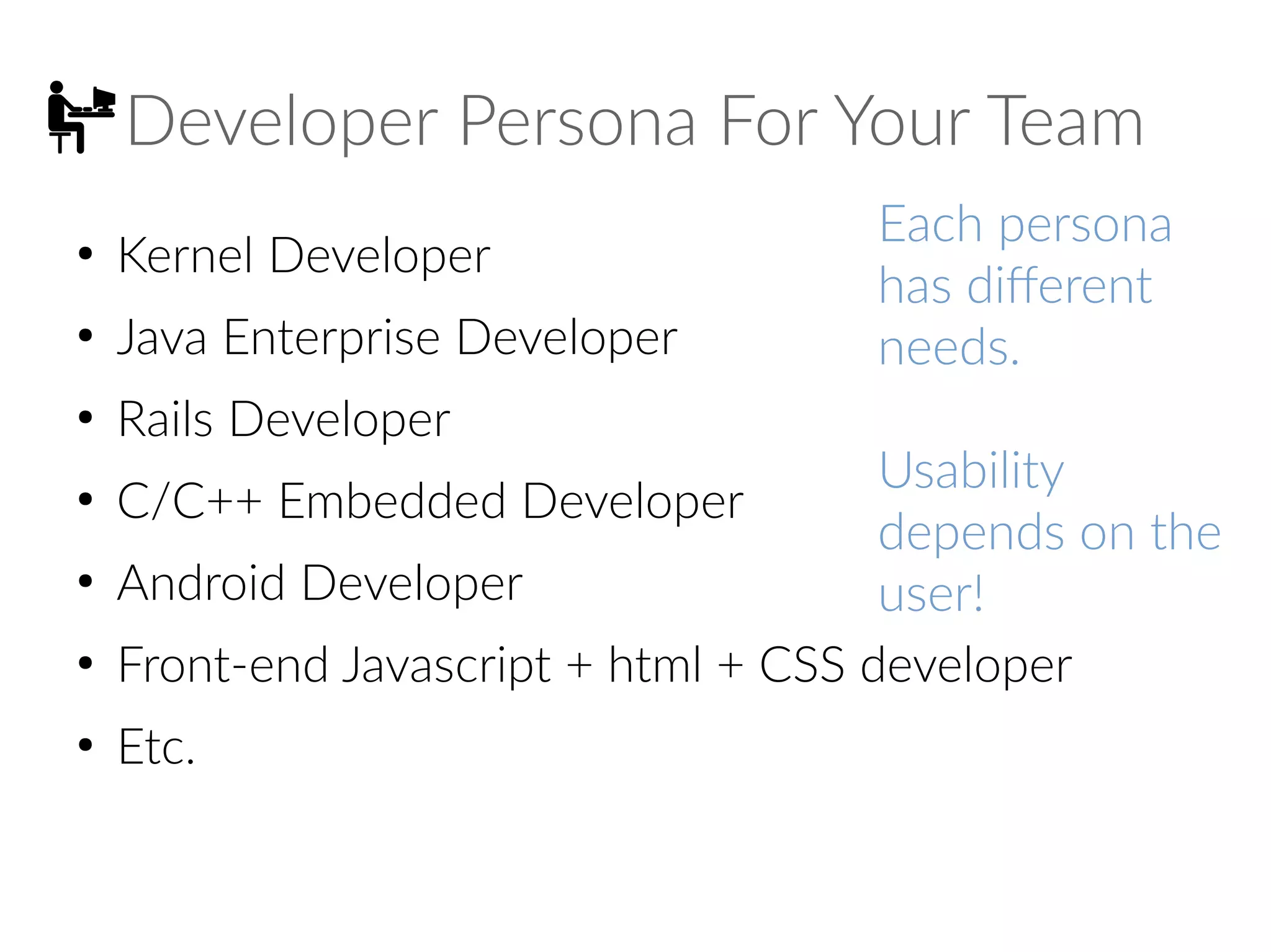 Developer Persona For Your Team
●
Kernel Developer
●
Java Enterprise Developer
●
Rails Developer
●
C/C++ Embedded Developer
●
Android Developer
●
Front-end Javascript + html + CSS developer
●
Etc.
Each persona
has different
needs.
Usability
depends on the
user!
 