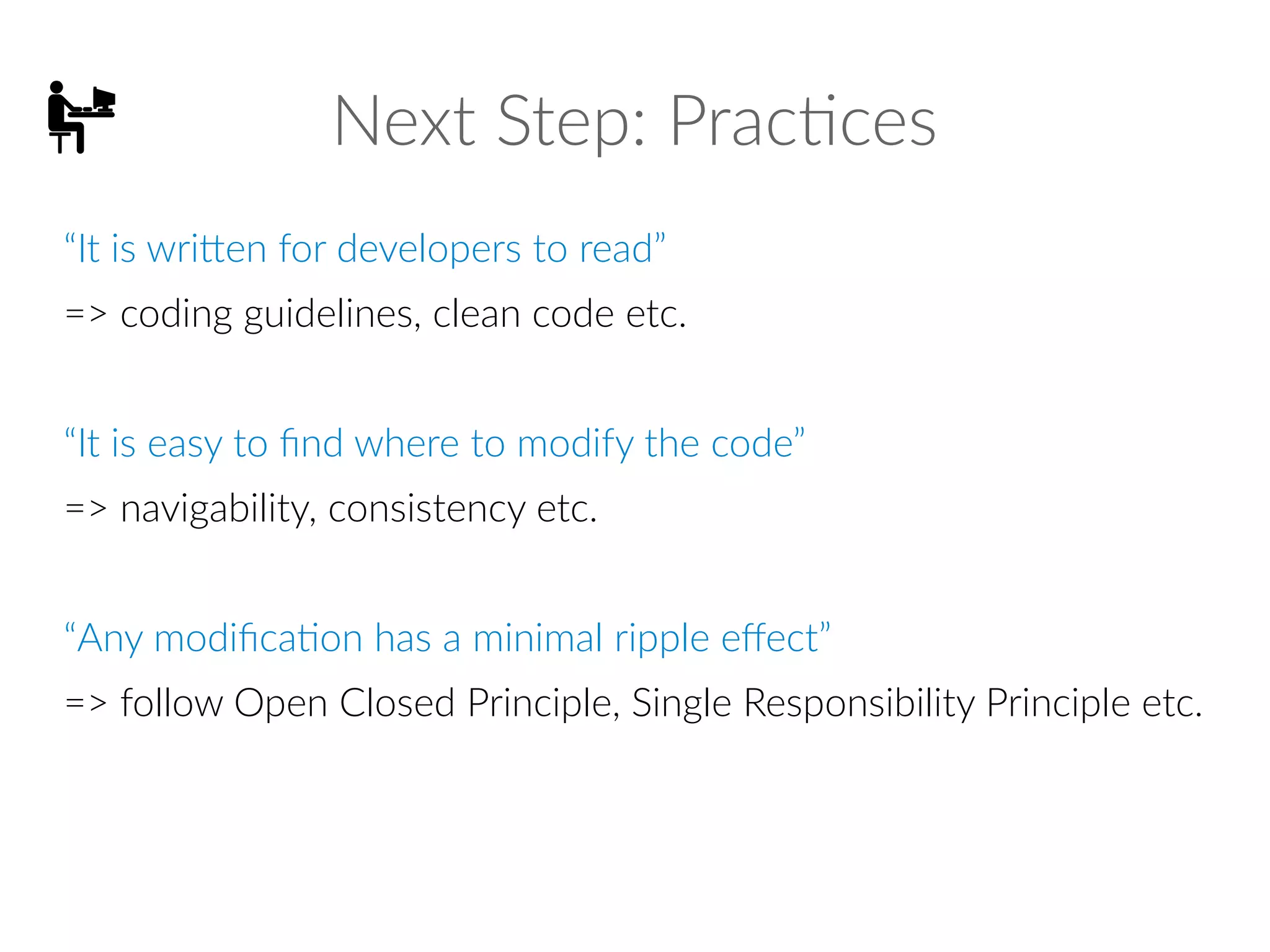 Next Step: Practices
“It is written for developers to read”
=> coding guidelines, clean code etc.
“It is easy to find where to modify the code”
=> navigability, consistency etc.
“Any modification has a minimal ripple effect”
=> follow Open Closed Principle, Single Responsibility Principle etc.
 