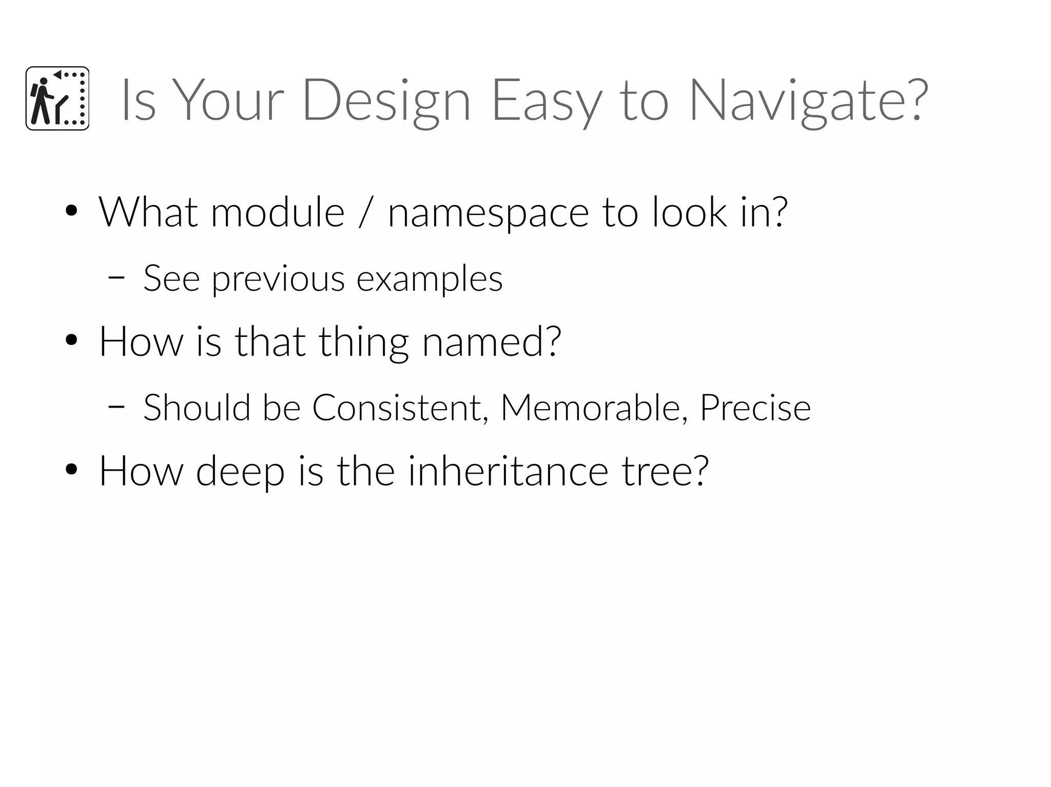 Is Your Design Easy to Navigate?
●
What module / namespace to look in?
– See previous examples
●
How is that thing named?
– Should be Consistent, Memorable, Precise
●
How deep is the inheritance tree?
 