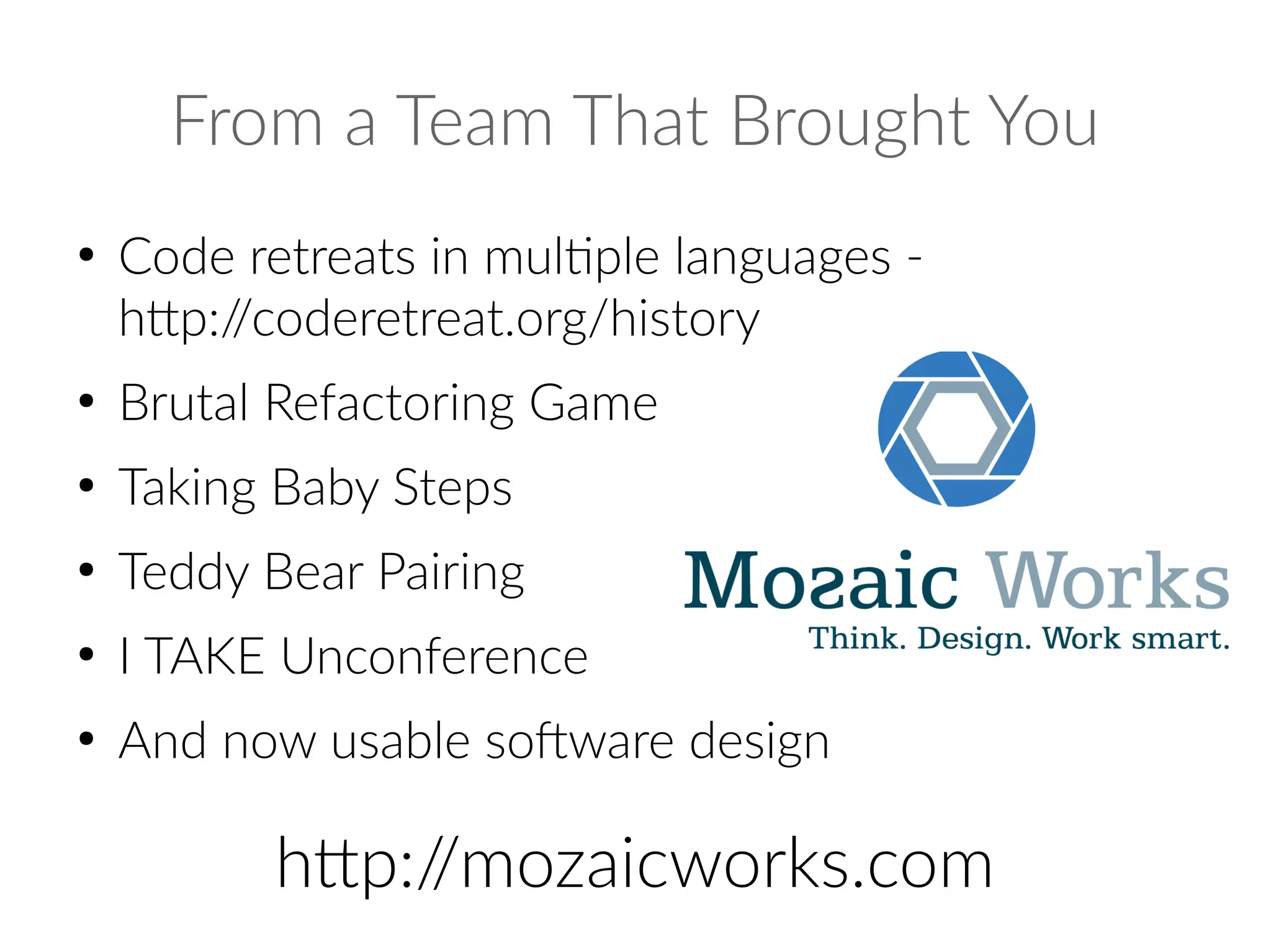 From a Team That Brought You
●
Code retreats in multiple languages -
http://coderetreat.org/history
●
Brutal Refactoring Game
●
Taking Baby Steps
●
Teddy Bear Pairing
●
I TAKE Unconference
●
And now usable software design
http://mozaicworks.com
 