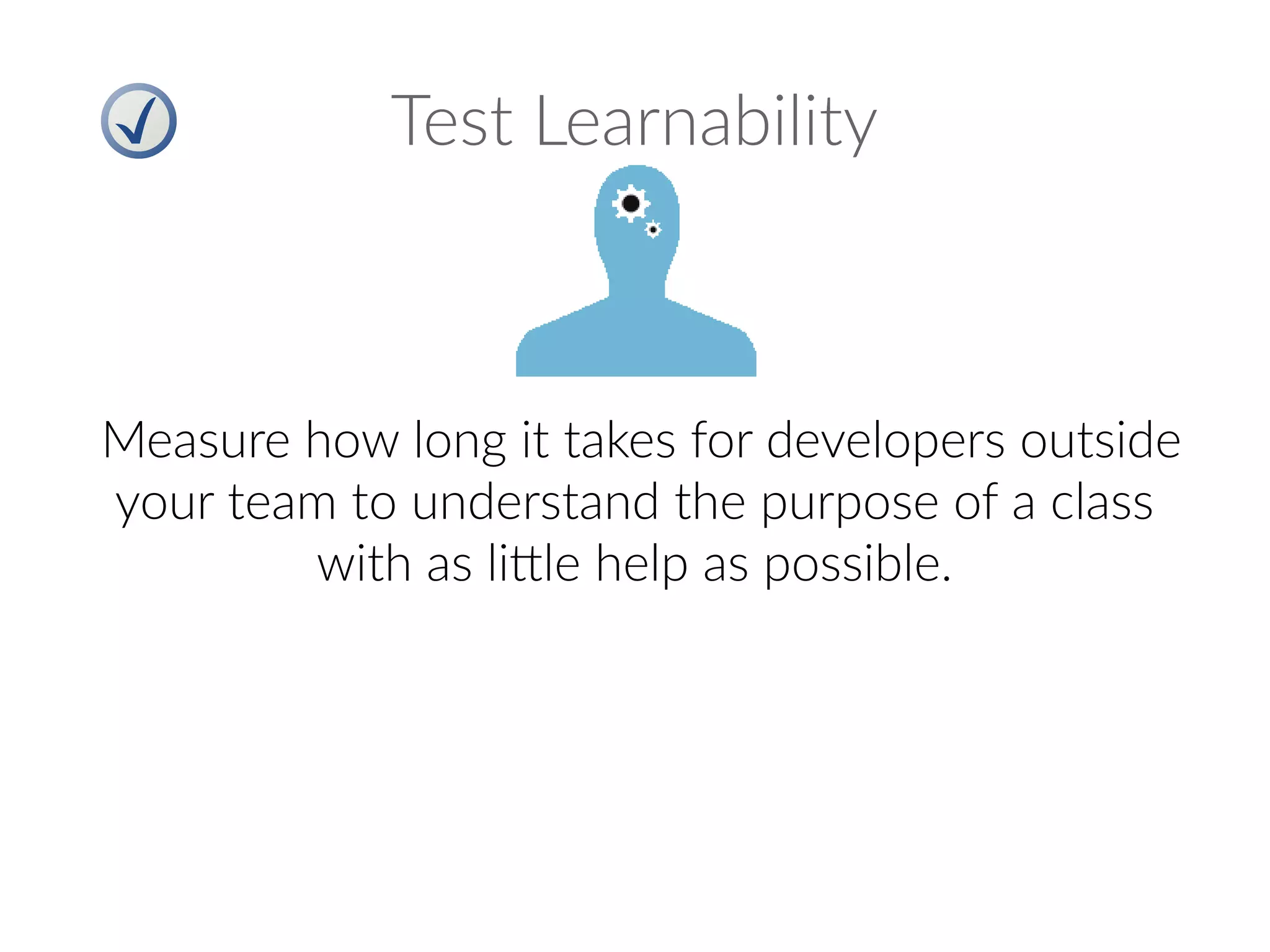 Test Learnability
Measure how long it takes for developers outside
your team to understand the purpose of a class
with as little help as possible.
 