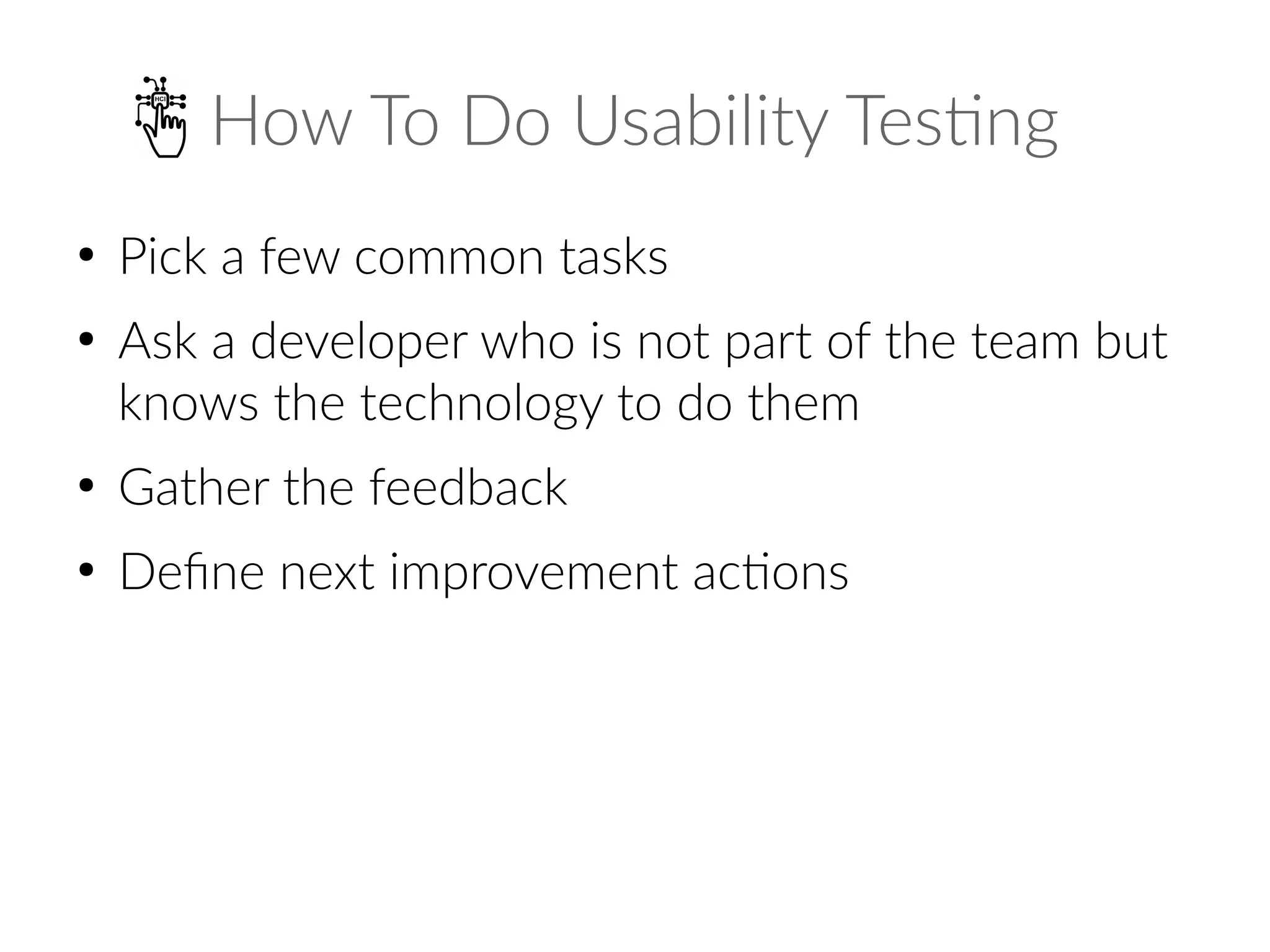 How To Do Usability Testing
●
Pick a few common tasks
●
Ask a developer who is not part of the team but
knows the technology to do them
●
Gather the feedback
●
Define next improvement actions
 