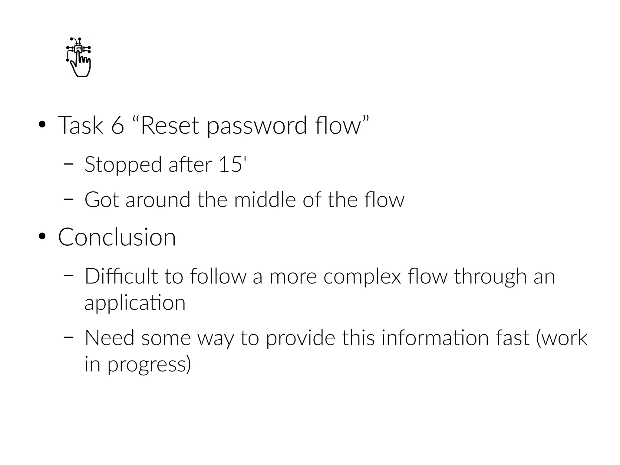 ●
Task 6 “Reset password flow”
– Stopped after 15'
– Got around the middle of the flow
●
Conclusion
– Difficult to follow a more complex flow through an
application
– Need some way to provide this information fast (work
in progress)
 