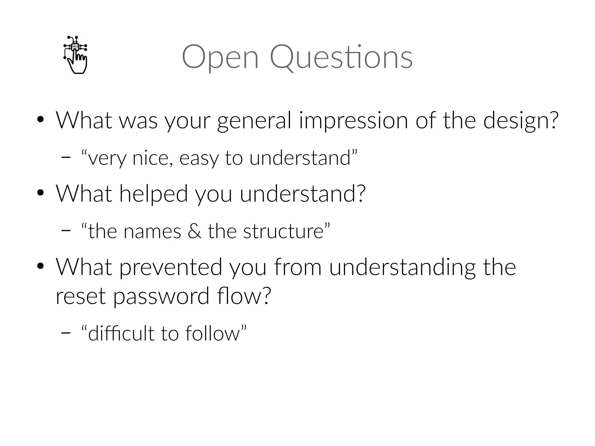 Open Questions
●
What was your general impression of the design?
– “very nice, easy to understand”
●
What helped you understand?
– “the names & the structure”
●
What prevented you from understanding the
reset password flow?
– “difficult to follow”
 