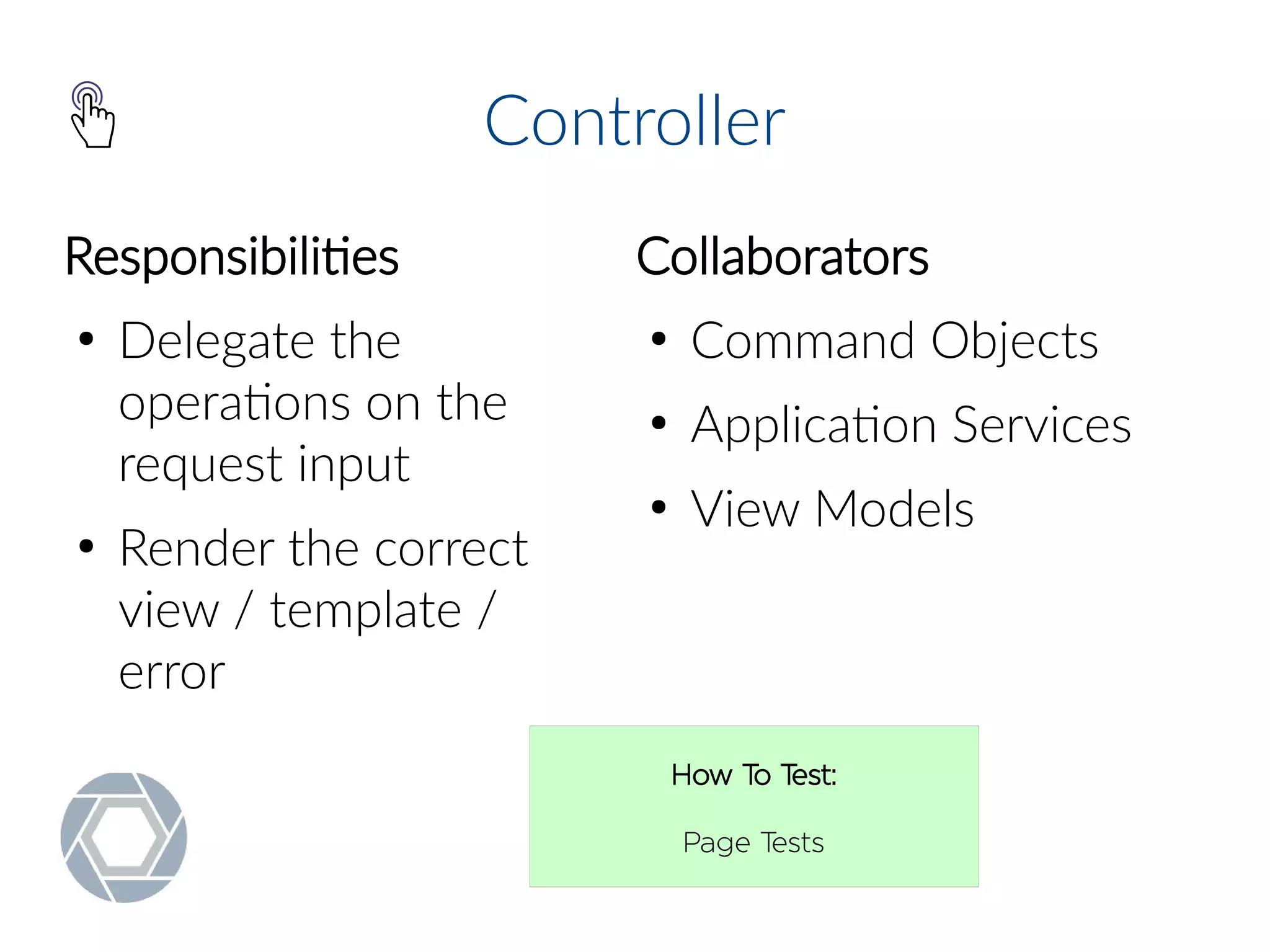 Controller
Responsibilities
●
Delegate the
operations on the
request input
●
Render the correct
view / template /
error
Collaborators
●
Command Objects
●
Application Services
●
View Models
How To Test:
Page Tests
 
