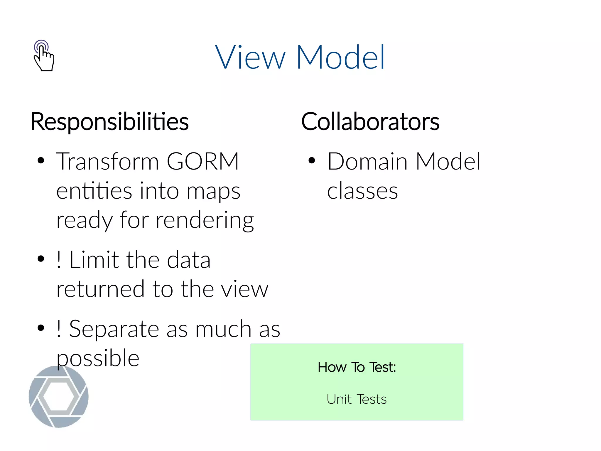 View Model
Responsibilities
●
Transform GORM
entities into maps
ready for rendering
●
! Limit the data
returned to the view
●
! Separate as much as
possible
Collaborators
●
Domain Model
classes
How To Test:
Unit Tests
 