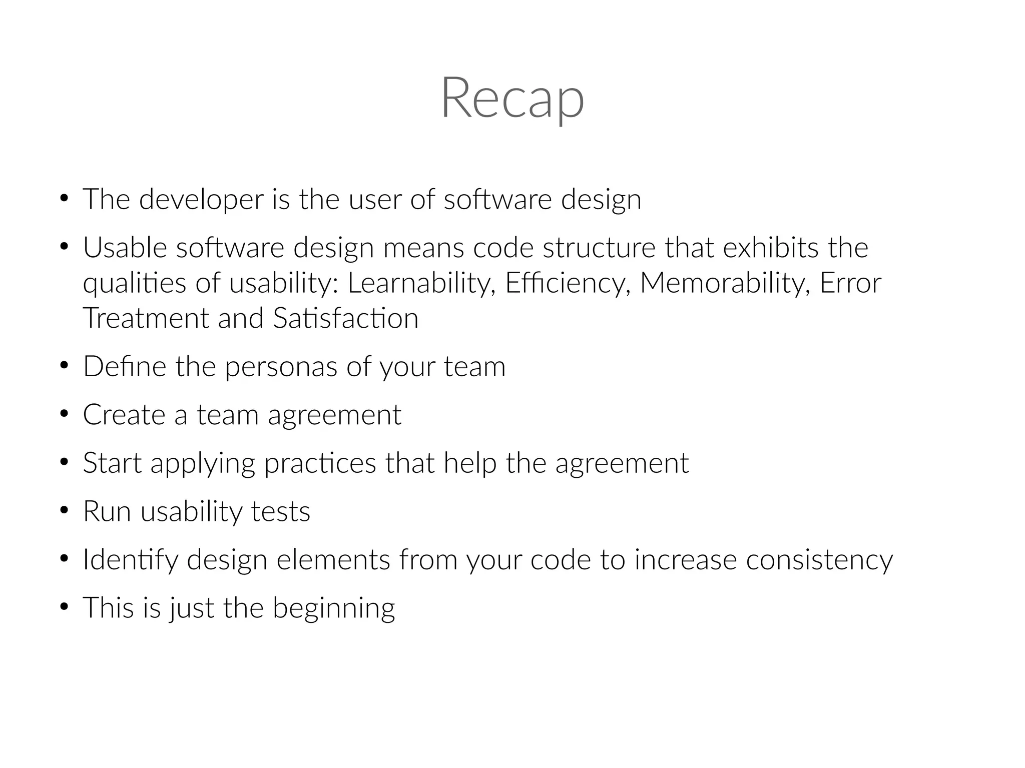 Recap
●
The developer is the user of software design
●
Usable software design means code structure that exhibits the
qualities of usability: Learnability, Efficiency, Memorability, Error
Treatment and Satisfaction
●
Define the personas of your team
●
Create a team agreement
●
Start applying practices that help the agreement
●
Run usability tests
●
Identify design elements from your code to increase consistency
●
This is just the beginning
 