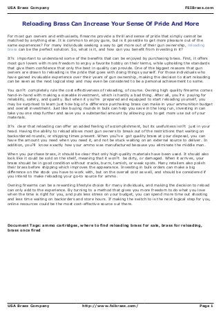 USA Brass Company FSIBrass.com
USA Brass Company http://www.fsibrass.com/ Page 1
Reloading Brass Can Increase Your Sense Of Pride And More
For most gun owners and enthusiasts, firearms provide a thrill and sense of pride that simply cannot be
matched by anything else. It is common to enjoy guns, but is it possible to get more pleasure out of the
same experiences? For many individuals seeking a way to get more out of their gun ownership, reloading
brass can be the perfect solution. So, what is it, and how can you benefit from investing in it?
It?s important to understand some of the benefits that can be enjoyed by purchasing brass. First, it offers
most gun lovers with more freedom to enjoy a favorite hobby on their terms, while upholding the standards
that give them confidence that only the best in quality can provide. One of the biggest reasons that gun
owners are drawn to reloading is the pride that goes with doing things yourself. For those individuals who
have gained invaluable experience over their years of gun ownership, making the decision to start reloading
can be seen as the next logical step and may even be considered to be a personal achievement to some.
You can?t completely rule the cost effectiveness of reloading, of course. Owning high quality firearms comes
hand-in-hand with making a sizeable investment, which is hardly a bad thing. After all, you?re paying for
reliability, safety, and quality. But when it you?re prepared and equipped to start reloading yourself, you
may be surprised to learn just how big of a difference purchasing brass can make in your ammunition budget
and overall investment. Just like buying rounds in bulk can help you save in the long run, investing in can
take you one step further and save you a substantial amount by allowing you to get more use out of your
materials.
It?s clear that reloading can offer an added feeling of accomplishment, but its usefulness isn?t just in your
head. Having the ability to reload allows most gun owners to break out of the restrictions that waiting on
backordered rounds, or shipping times present. When you?ve got quality brass at your disposal, you can
have the amount you need when you need it, and not be stuck waiting on an external source to deliver. In
addition, you?ll know exactly how your ammo was manufactured because you eliminate the middle man.
When you purchase brass, it should be clear that only high quality materials have been used. It should also
look like it could be sold on the shelf, meaning that it won?t be dirty, or damaged. When it arrives, your
brass should be in good condition without cracks, burrs, tarnish, or weak spots. Many retailers also polish
their brass before shipping which improves the appearance. Investing in bulk orders can make a big
difference on the stock you have to work with, but on the overall cost as well, and should be considered if
you intend to make reloading your go-to source for ammo.
Owning firearms can be a rewarding lifestyle choice for many individuals, and making the decision to reload
can only add to the experience. By turning to a method that gives you more freedom to do what you love
when the time is right for you, and puts less stress on your budget, you can spend more time out shooting
and less time waiting on backorders and store hours. If making the switch to is the next logical step for you,
online resources could be the most cost-effective source out there.
Document Tags: ammo cartridges, where to find reloading brass for sale, brass for reloading,
brass once fired
 