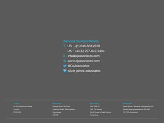 T US : +(1) 646-833-2678
UK : +44 (0) 207-649-9464
E info@ojassociates.com
W www.ojassociates.com
@OJAssociates
oliver-james-associates
General Contact Details
London
52-54 Gracechurch Street
London
EC3V 0EH
Hong Kong
Unit 1906-07
19/F The Center
No 99 Queen’s Road Central,
Hong Kong
Manchester
Vantage Point, 5th Floor
Hardman Street, Spinningfields
Manchester
M3 3HF
Amsterdam
Hoofd Entree / Receptie, Herengracht 450
Kantoor ingang Herengracht 450-454
1017 CA Amsterdam
 