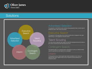 This approach is most applicable when aiming to identify senior management who need
approaching in a more targeted and discreet manner.
Executive Search
This approach relies on our proactive search methodology as well as our efficient referral
network to generate the vast majority of our candidates.
Contingent Search
This approach is most effective when covering a large geographical area, a broad range of
possible skill sets or high volume recruitment.
Advertised Selection
Interim
The fast paced contract market requires high calibre candidates at short notice, our
specialist team keep in regular contact with our expansive network allowing us to
consistently deliver.
Talent Scouting
This more proactive approach often targets pre-identified individuals that have the ability to
grow within a business and add value beyond the norm.
Advertised
Selection
Executive
Search
Talent
Scouting
Contingent
Search
Interim
Solutions
 