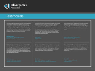 Testimonials
“I’ve worked with Oliver James for around a year now. They have
provided by far the best service of all the contract resource
providers I use, working with me to understand my specific
needs then providing a range of candidates with a close or near
match to the requirements. This has resulted in them getting
the bulk of my business over the period of our relationship. Our
account manager, Tom Elford, has done an excellent job and
being by turn responsive and patient as needed.”
Mark Richardson
Senior Director - Product Management
Moody’s Analytics
“To date Guardian Financial Services have worked with Oliver
James / Tom Elford on a number of interim vacancies within our
IT and Change teams. In all of our dealings with Oliver James,
we have found the sevice to be informative and professional.
They know and understand the market and took time to
understand our business and our requirements, both from a
technical perspective and also in terms of the individuals that fit
well culturally within Guardian.”
Claire Livesey
Head of Group Human Resources
Guardian Financial Services Ltd
“Having worked with Oliver James over the past year, I can say
that the quality of service and candidates has been consistently
high. Our account manager, Tom Elford, has been responsive
to our needs, working to deliver relevant, qualified candidates
within 24-48 hours. Oliver James have become my preferred
supplier and now get the bulk of my business.”
Tim Brister
Solvency II Programme Manager
Bupa Corporate Centre Finance & Governance
“I’ve known Tom for two years where he has been very proactive
in looking to support the needs of my business. Despite a
challenging environment, with frequent change, Tom has
always been always been flexible in trying to support me.
He has an excellent industry network and has always put
forward candidates that clearly meet the needs of my business.
It’s evident that Tom takes great pride in understanding the
requirements of his clients and then looks to provide resource
solutions that meet those needs.”
Andy Colvin
CIO Foresters
“I have worked with Oliver James frequently over the last 6
months as we’ve had a lot of recruitment activity. I’ve been very
pleased with the service and have found some great candidates.
The team are always very professional and responsive, and it
helps that the background administration process runs very
smoothly too.”
Cheryl Taft
Head of Programme Delivery
HSB Engineering
“I have used the services of Oliver James associates many times
in the last couple of years, for both permanent & contract
placements. The team at OJ took the time to visit the office to
really get a feel for what my requirements were and to see for
themselves the environment within which they were placing
people.”
Head of Underwriting Development
Ageas Insurance Limited
 